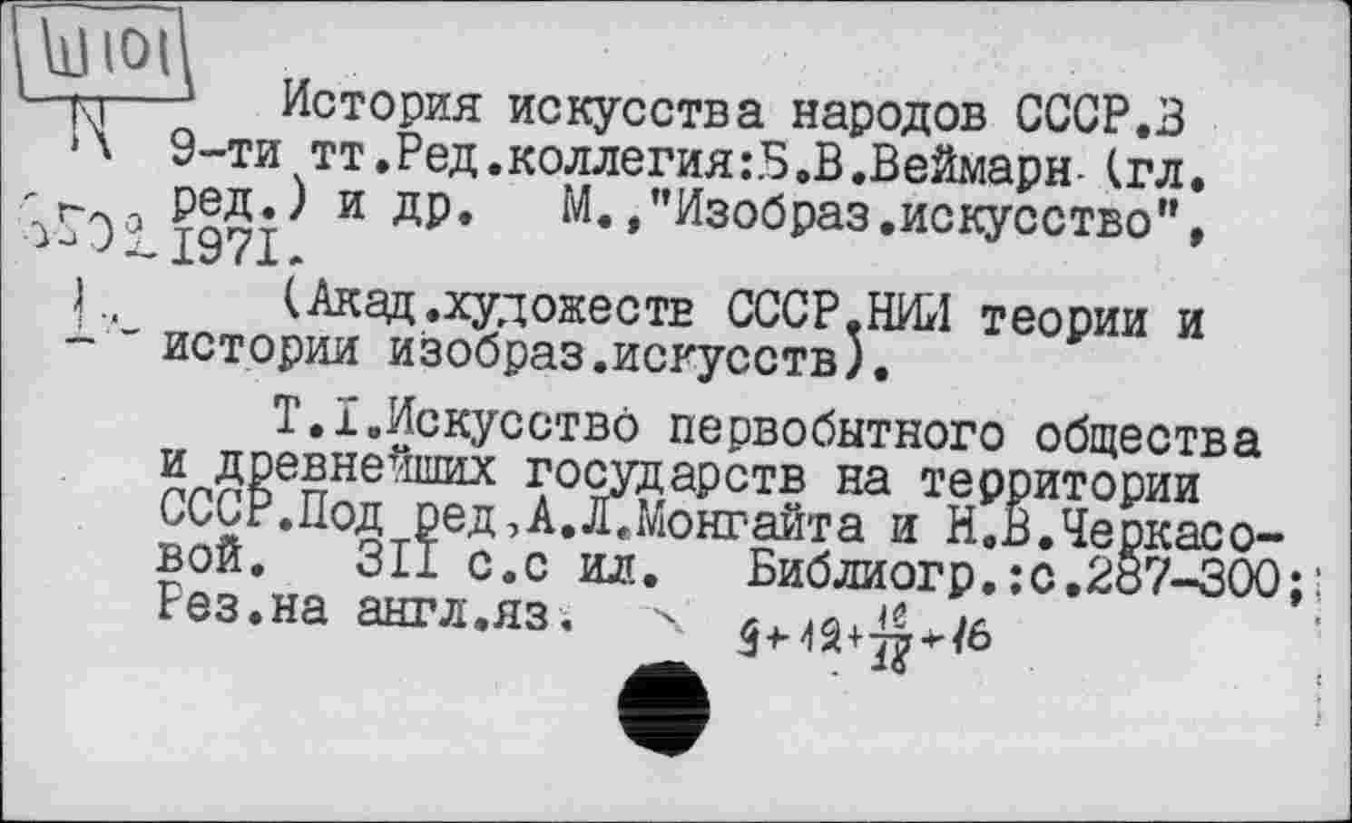 ﻿noi
к-j—1 История искусства народов СССР.З Л 9-ти тт.Ред.коллегия:Б,В.Веймарн-(гл.
'0° 197Р И ДР* М./’Изобраз.искусство”, L, (Акад.художеств СССР.НИИ теории и - " истории изобраз.искусств).
Т.І.Искусство первобытного общества и древнейших государств на территории СССР.Под ред,А.Л.Монгайта и Н.В.Черкасовой. 311 с.с ил. Библиогр.;c.2ö?-300 Рез.на англ.яз; ч